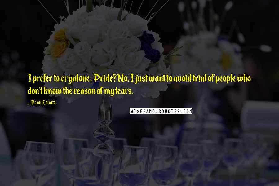 Demi Lovato Quotes: I prefer to cry alone, Pride? No. I just want to avoid trial of people who don't know the reason of my tears.