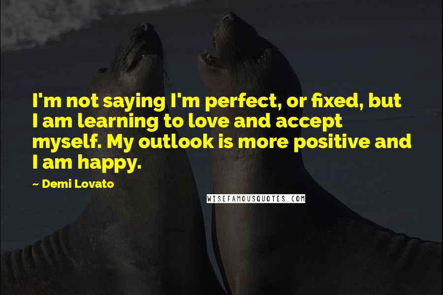 Demi Lovato Quotes: I'm not saying I'm perfect, or fixed, but I am learning to love and accept myself. My outlook is more positive and I am happy.