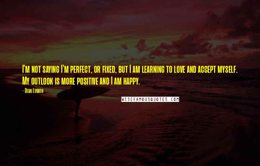 Demi Lovato Quotes: I'm not saying I'm perfect, or fixed, but I am learning to love and accept myself. My outlook is more positive and I am happy.