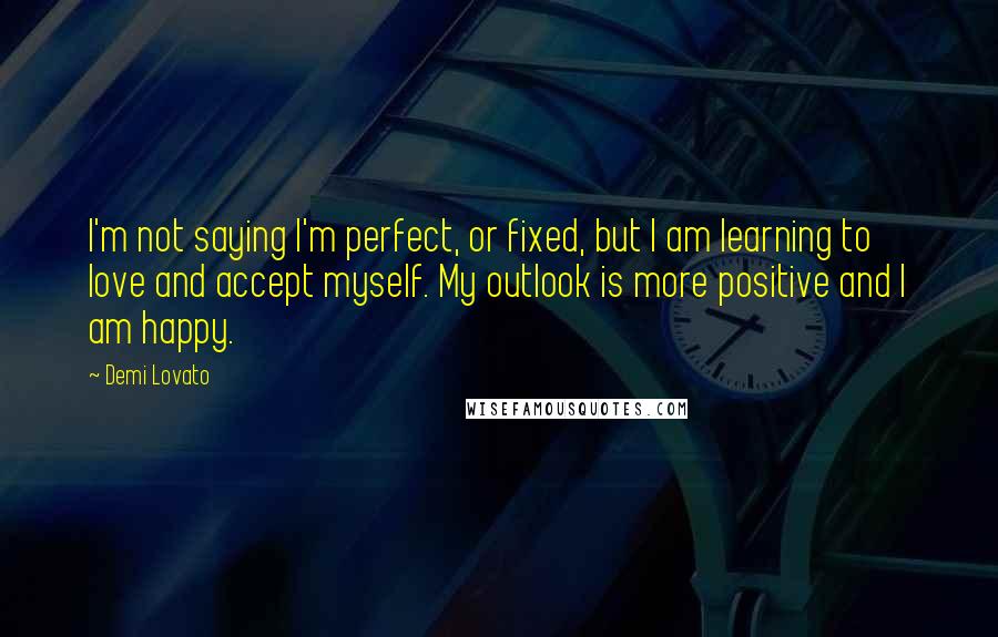 Demi Lovato Quotes: I'm not saying I'm perfect, or fixed, but I am learning to love and accept myself. My outlook is more positive and I am happy.