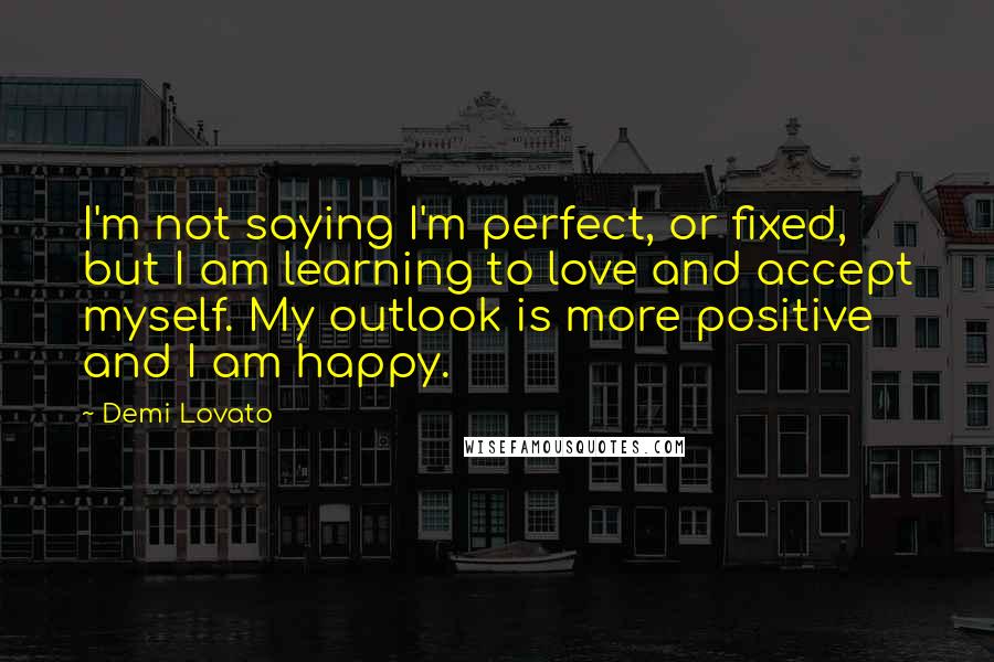 Demi Lovato Quotes: I'm not saying I'm perfect, or fixed, but I am learning to love and accept myself. My outlook is more positive and I am happy.