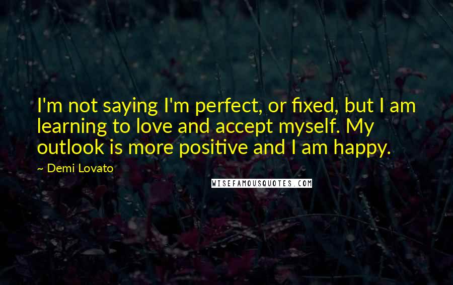 Demi Lovato Quotes: I'm not saying I'm perfect, or fixed, but I am learning to love and accept myself. My outlook is more positive and I am happy.
