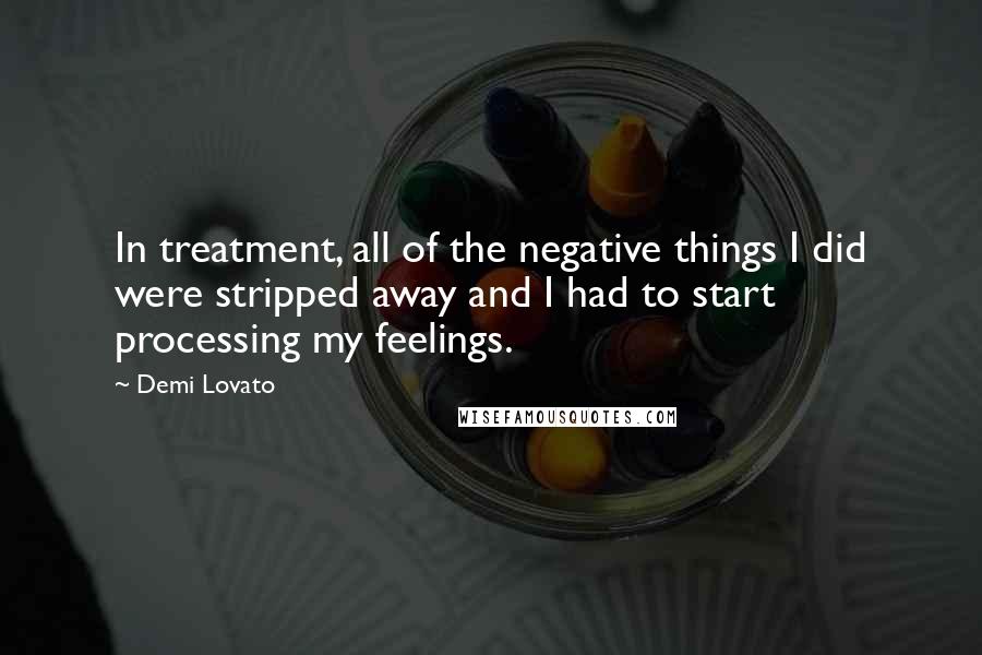 Demi Lovato Quotes: In treatment, all of the negative things I did were stripped away and I had to start processing my feelings.