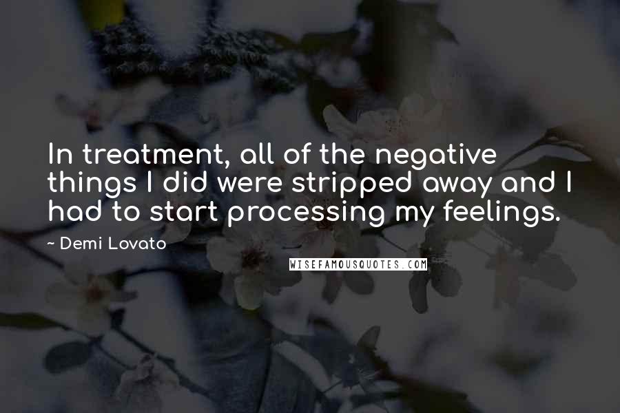Demi Lovato Quotes: In treatment, all of the negative things I did were stripped away and I had to start processing my feelings.