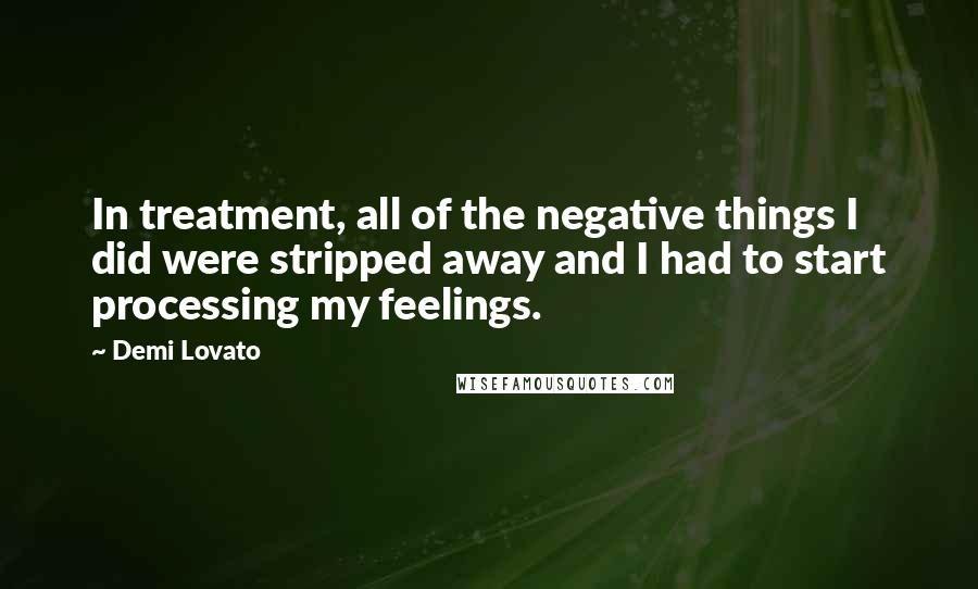 Demi Lovato Quotes: In treatment, all of the negative things I did were stripped away and I had to start processing my feelings.