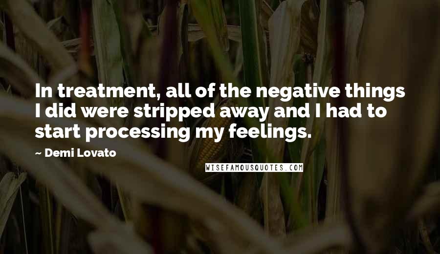 Demi Lovato Quotes: In treatment, all of the negative things I did were stripped away and I had to start processing my feelings.