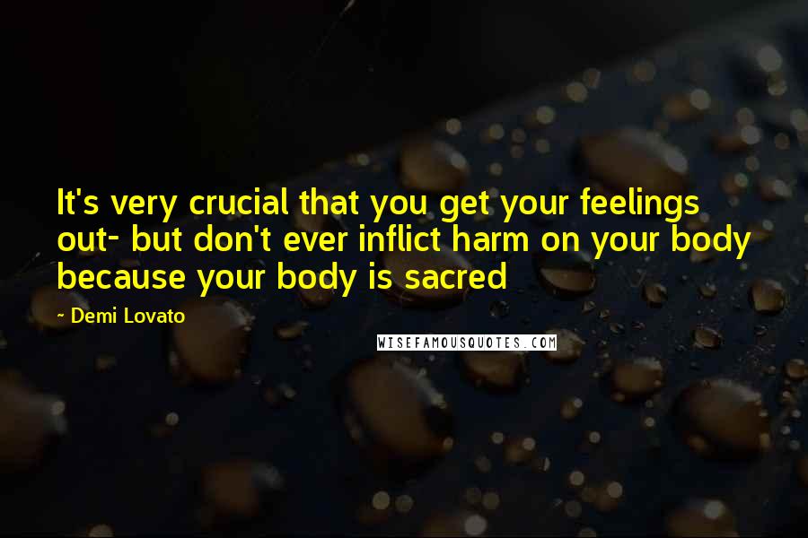 Demi Lovato Quotes: It's very crucial that you get your feelings out- but don't ever inflict harm on your body because your body is sacred