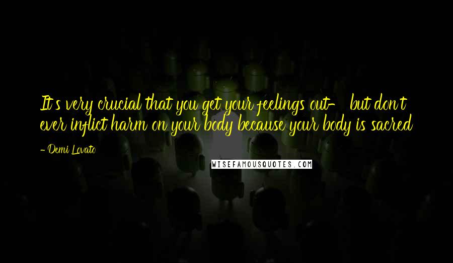 Demi Lovato Quotes: It's very crucial that you get your feelings out- but don't ever inflict harm on your body because your body is sacred