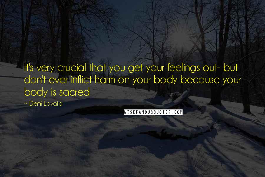 Demi Lovato Quotes: It's very crucial that you get your feelings out- but don't ever inflict harm on your body because your body is sacred