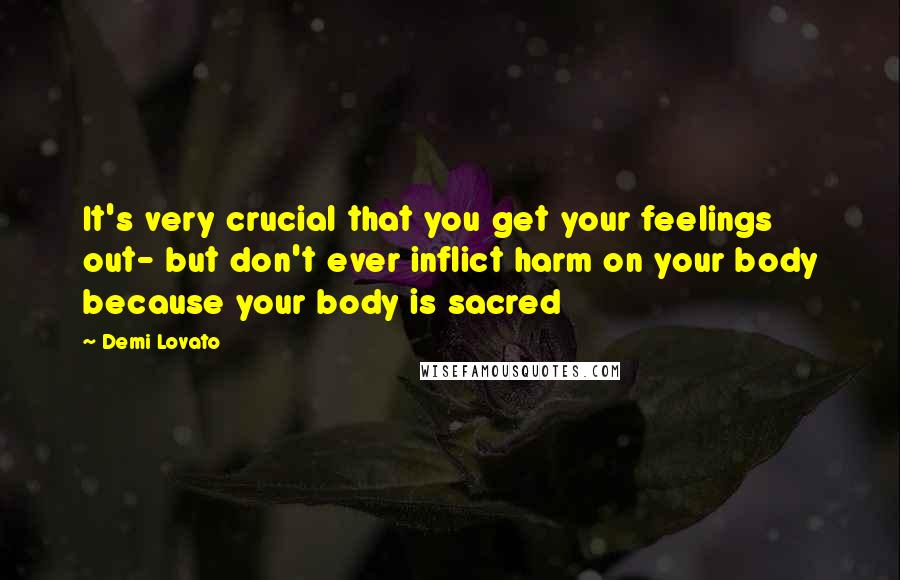 Demi Lovato Quotes: It's very crucial that you get your feelings out- but don't ever inflict harm on your body because your body is sacred