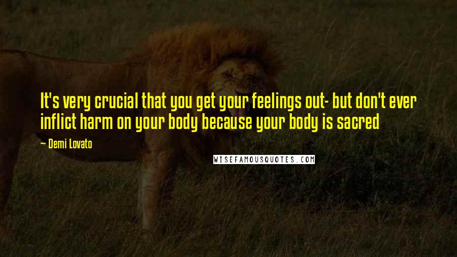 Demi Lovato Quotes: It's very crucial that you get your feelings out- but don't ever inflict harm on your body because your body is sacred