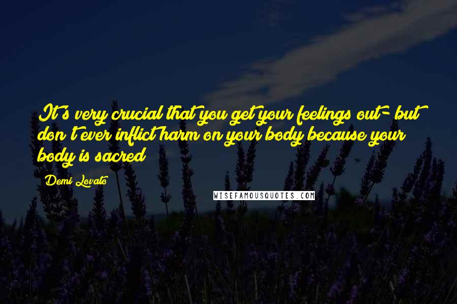 Demi Lovato Quotes: It's very crucial that you get your feelings out- but don't ever inflict harm on your body because your body is sacred