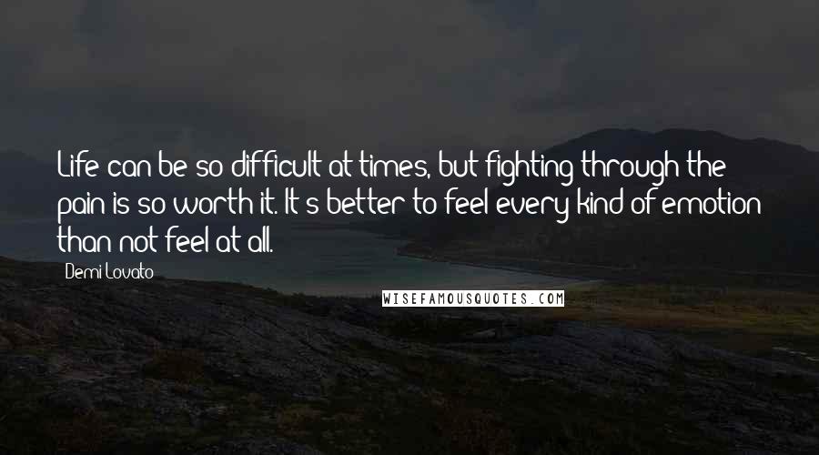 Demi Lovato Quotes: Life can be so difficult at times, but fighting through the pain is so worth it. It's better to feel every kind of emotion than not feel at all.