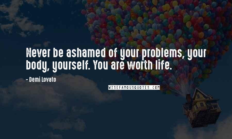 Demi Lovato Quotes: Never be ashamed of your problems, your body, yourself. You are worth life.