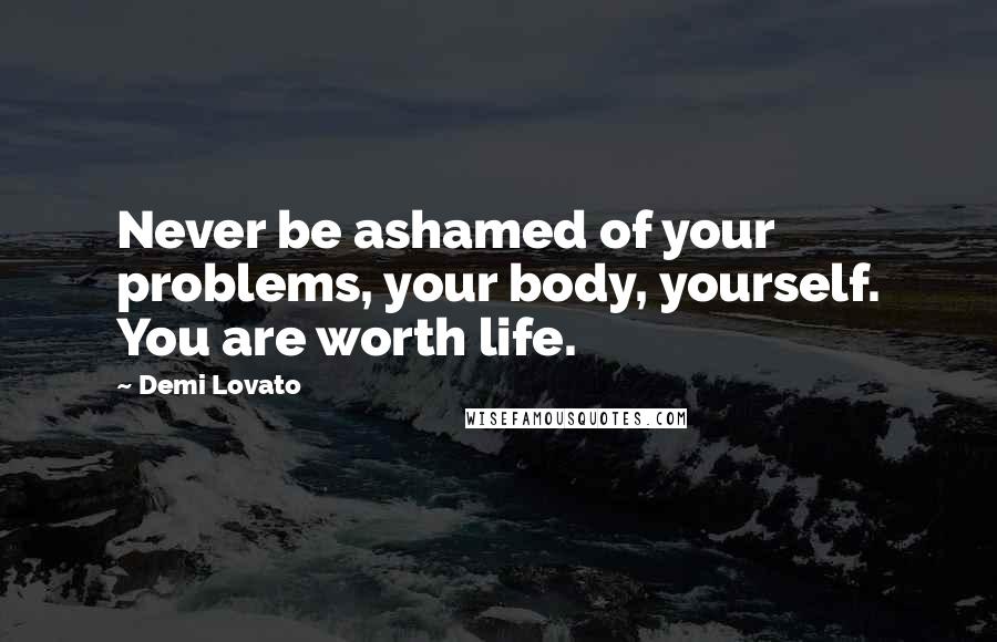Demi Lovato Quotes: Never be ashamed of your problems, your body, yourself. You are worth life.