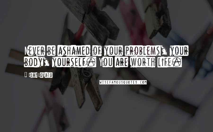 Demi Lovato Quotes: Never be ashamed of your problems, your body, yourself. You are worth life.