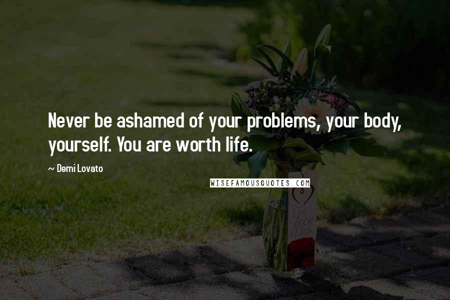 Demi Lovato Quotes: Never be ashamed of your problems, your body, yourself. You are worth life.