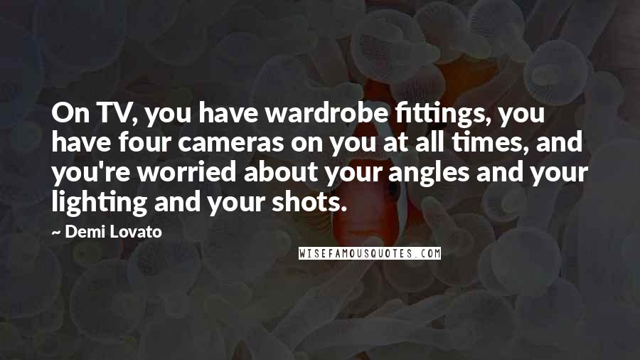 Demi Lovato Quotes: On TV, you have wardrobe fittings, you have four cameras on you at all times, and you're worried about your angles and your lighting and your shots.