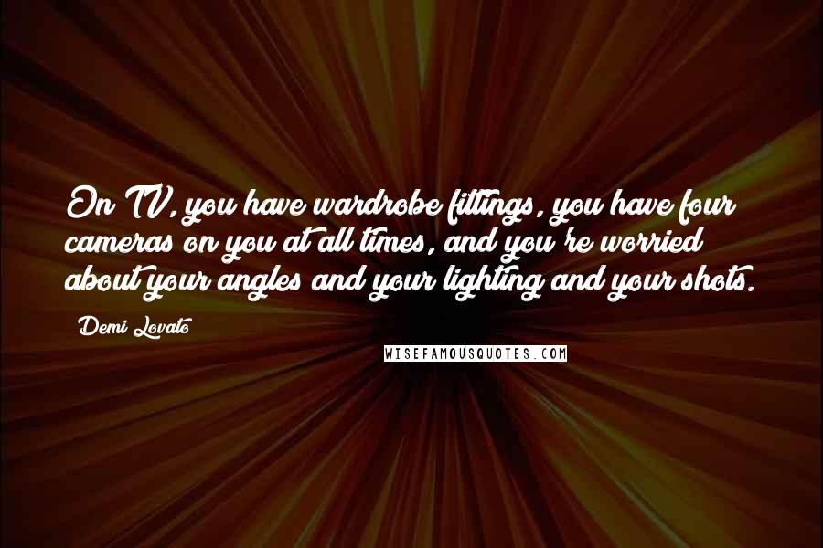 Demi Lovato Quotes: On TV, you have wardrobe fittings, you have four cameras on you at all times, and you're worried about your angles and your lighting and your shots.
