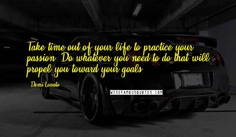 Demi Lovato Quotes: Take time out of your life to practice your passion. Do whatever you need to do that will propel you toward your goals.