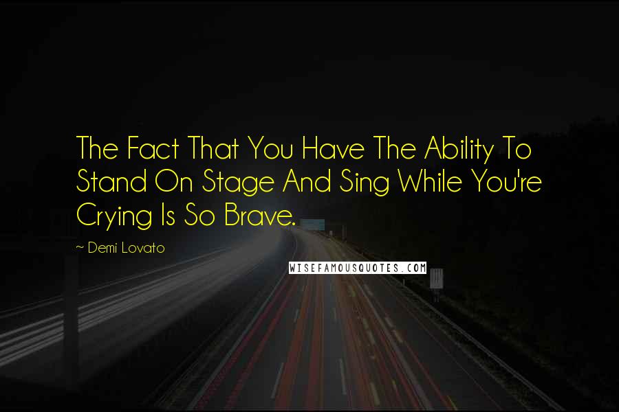 Demi Lovato Quotes: The Fact That You Have The Ability To Stand On Stage And Sing While You're Crying Is So Brave.