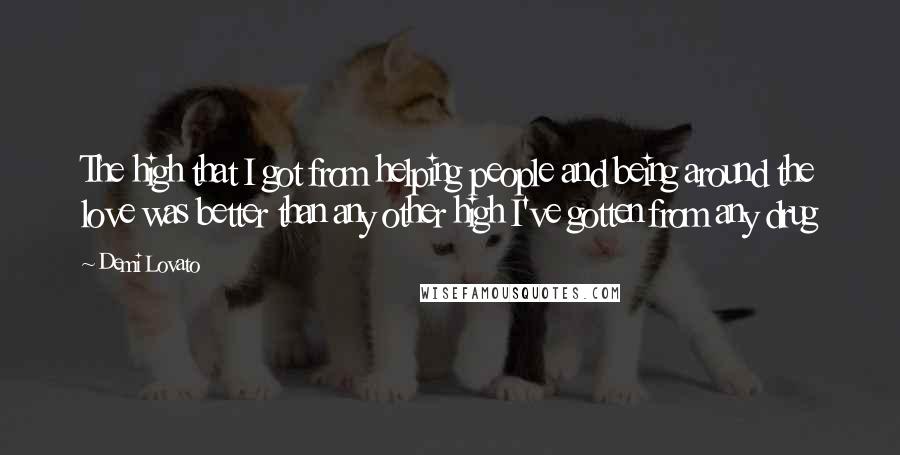 Demi Lovato Quotes: The high that I got from helping people and being around the love was better than any other high I've gotten from any drug