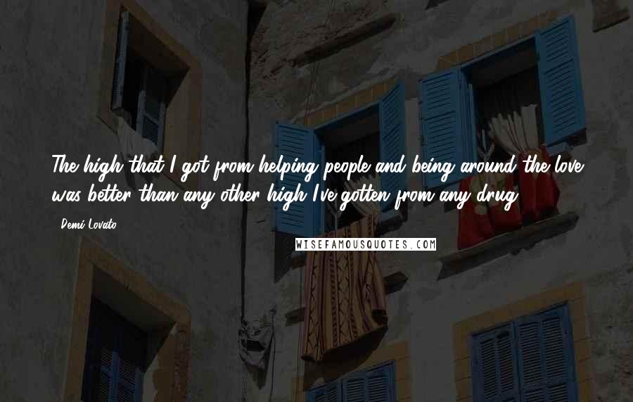 Demi Lovato Quotes: The high that I got from helping people and being around the love was better than any other high I've gotten from any drug