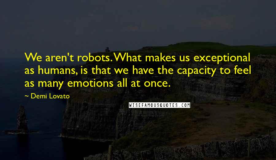 Demi Lovato Quotes: We aren't robots. What makes us exceptional as humans, is that we have the capacity to feel as many emotions all at once.