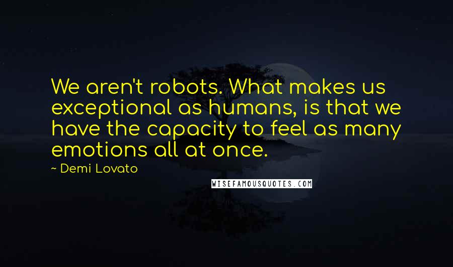 Demi Lovato Quotes: We aren't robots. What makes us exceptional as humans, is that we have the capacity to feel as many emotions all at once.