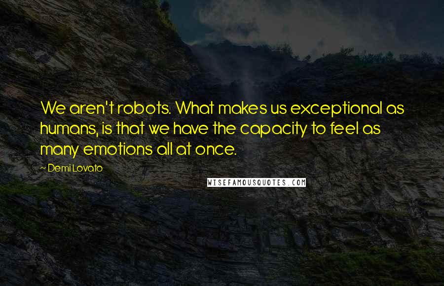 Demi Lovato Quotes: We aren't robots. What makes us exceptional as humans, is that we have the capacity to feel as many emotions all at once.