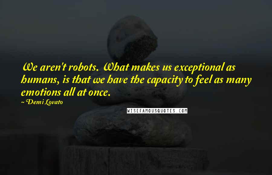 Demi Lovato Quotes: We aren't robots. What makes us exceptional as humans, is that we have the capacity to feel as many emotions all at once.