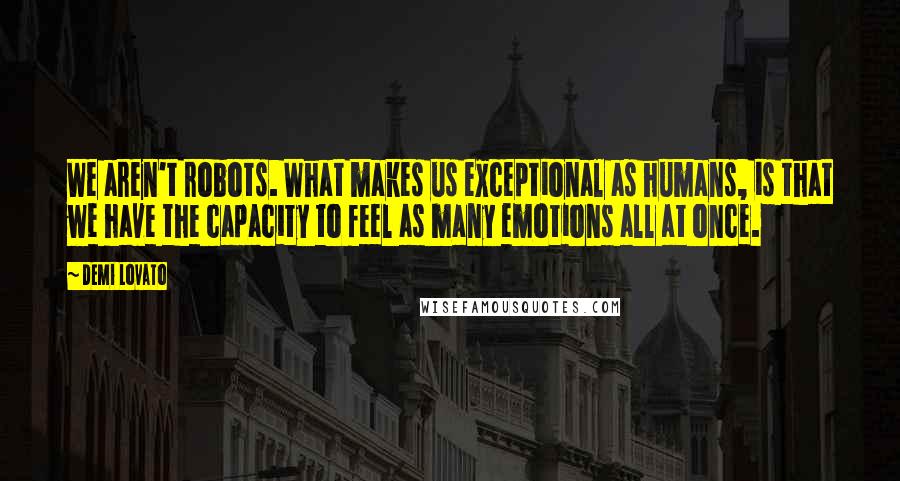 Demi Lovato Quotes: We aren't robots. What makes us exceptional as humans, is that we have the capacity to feel as many emotions all at once.