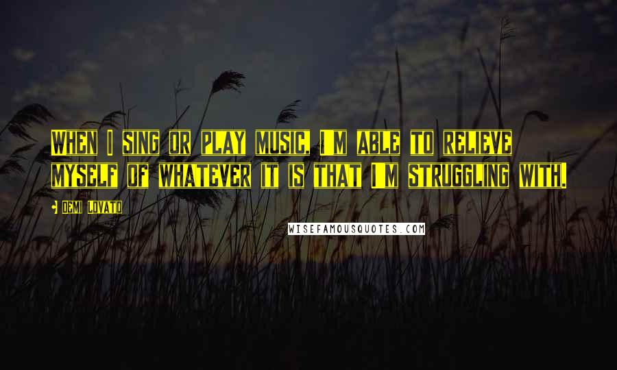 Demi Lovato Quotes: When I sing or play music, I'm able to relieve myself of whatever it is that I'm struggling with.