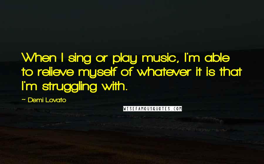 Demi Lovato Quotes: When I sing or play music, I'm able to relieve myself of whatever it is that I'm struggling with.