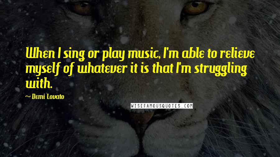 Demi Lovato Quotes: When I sing or play music, I'm able to relieve myself of whatever it is that I'm struggling with.