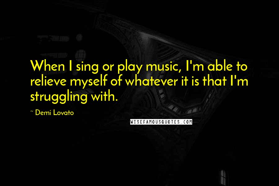 Demi Lovato Quotes: When I sing or play music, I'm able to relieve myself of whatever it is that I'm struggling with.