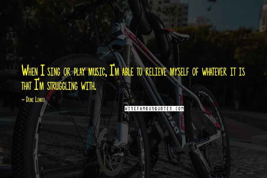 Demi Lovato Quotes: When I sing or play music, I'm able to relieve myself of whatever it is that I'm struggling with.