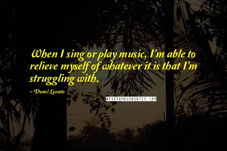 Demi Lovato Quotes: When I sing or play music, I'm able to relieve myself of whatever it is that I'm struggling with.