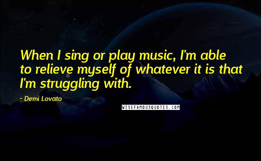 Demi Lovato Quotes: When I sing or play music, I'm able to relieve myself of whatever it is that I'm struggling with.