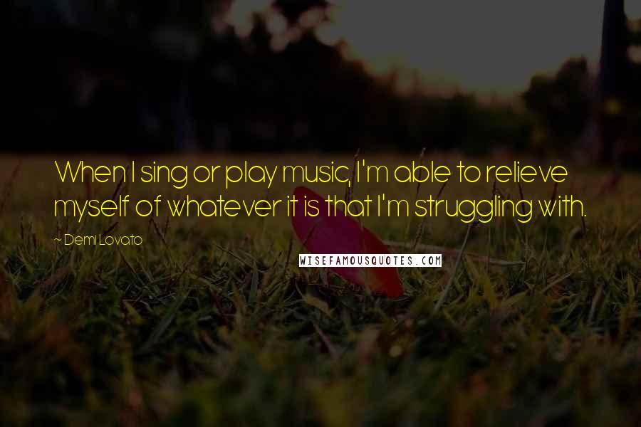 Demi Lovato Quotes: When I sing or play music, I'm able to relieve myself of whatever it is that I'm struggling with.