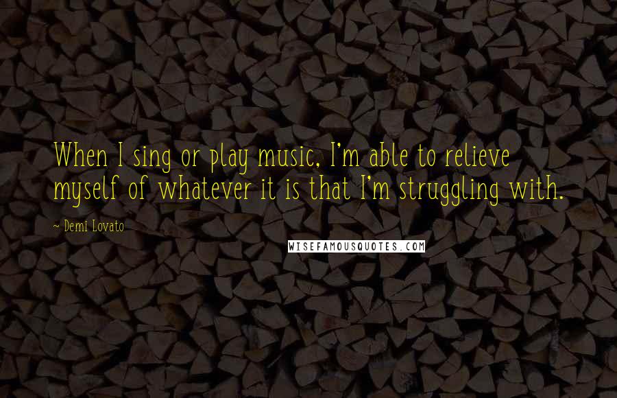 Demi Lovato Quotes: When I sing or play music, I'm able to relieve myself of whatever it is that I'm struggling with.