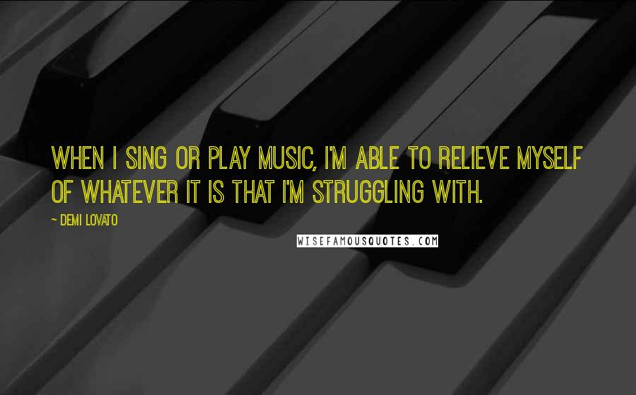 Demi Lovato Quotes: When I sing or play music, I'm able to relieve myself of whatever it is that I'm struggling with.