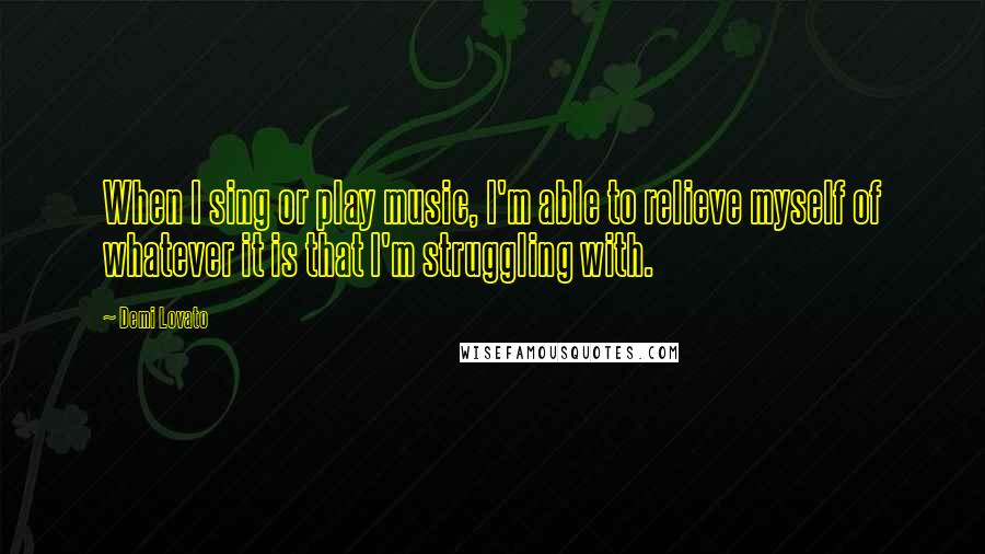 Demi Lovato Quotes: When I sing or play music, I'm able to relieve myself of whatever it is that I'm struggling with.