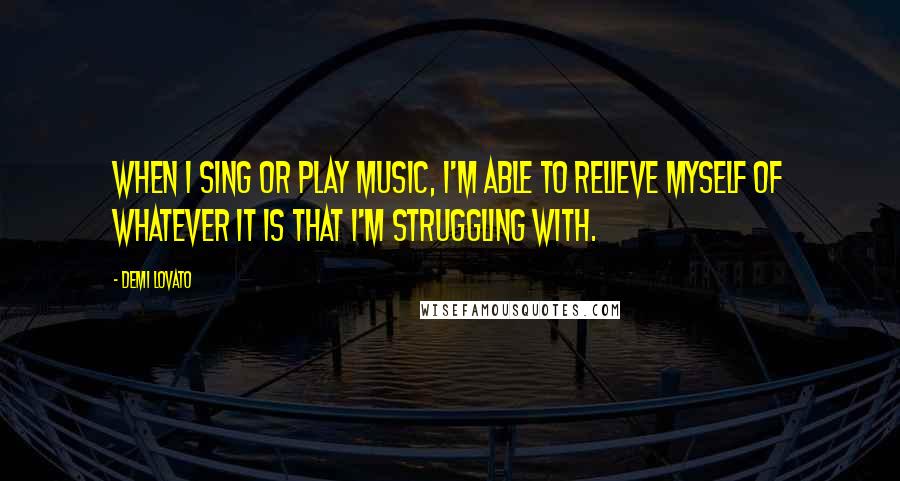 Demi Lovato Quotes: When I sing or play music, I'm able to relieve myself of whatever it is that I'm struggling with.