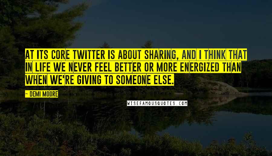 Demi Moore Quotes: At its core Twitter is about sharing, and I think that in life we never feel better or more energized than when we're giving to someone else.