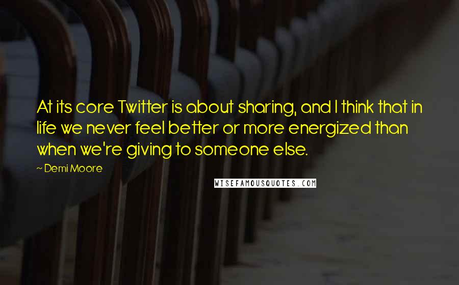 Demi Moore Quotes: At its core Twitter is about sharing, and I think that in life we never feel better or more energized than when we're giving to someone else.