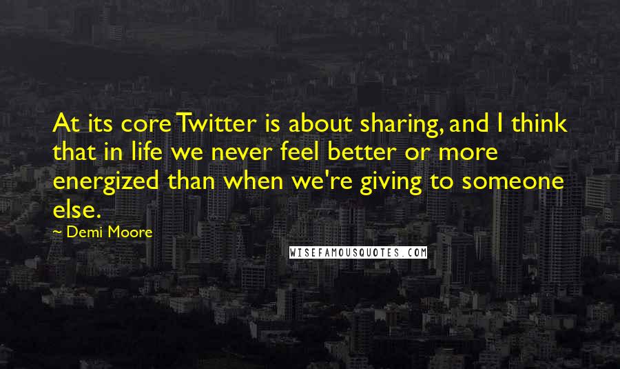 Demi Moore Quotes: At its core Twitter is about sharing, and I think that in life we never feel better or more energized than when we're giving to someone else.