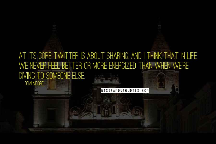 Demi Moore Quotes: At its core Twitter is about sharing, and I think that in life we never feel better or more energized than when we're giving to someone else.