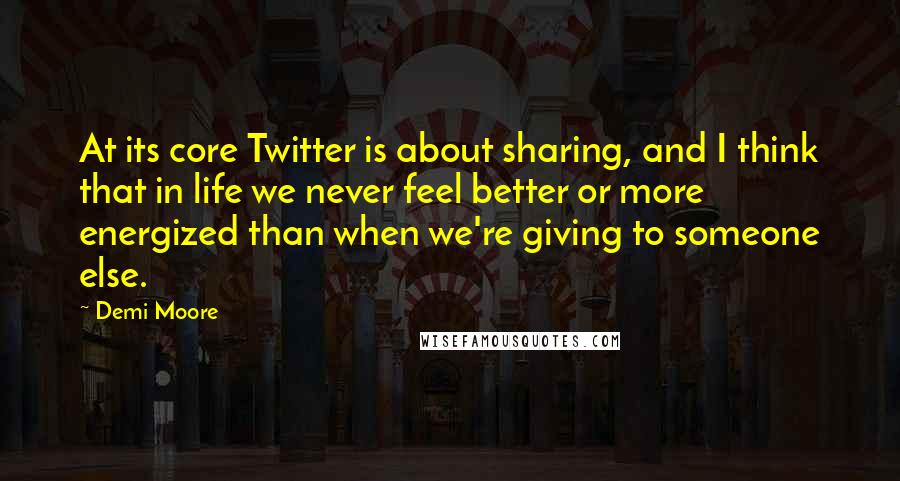 Demi Moore Quotes: At its core Twitter is about sharing, and I think that in life we never feel better or more energized than when we're giving to someone else.