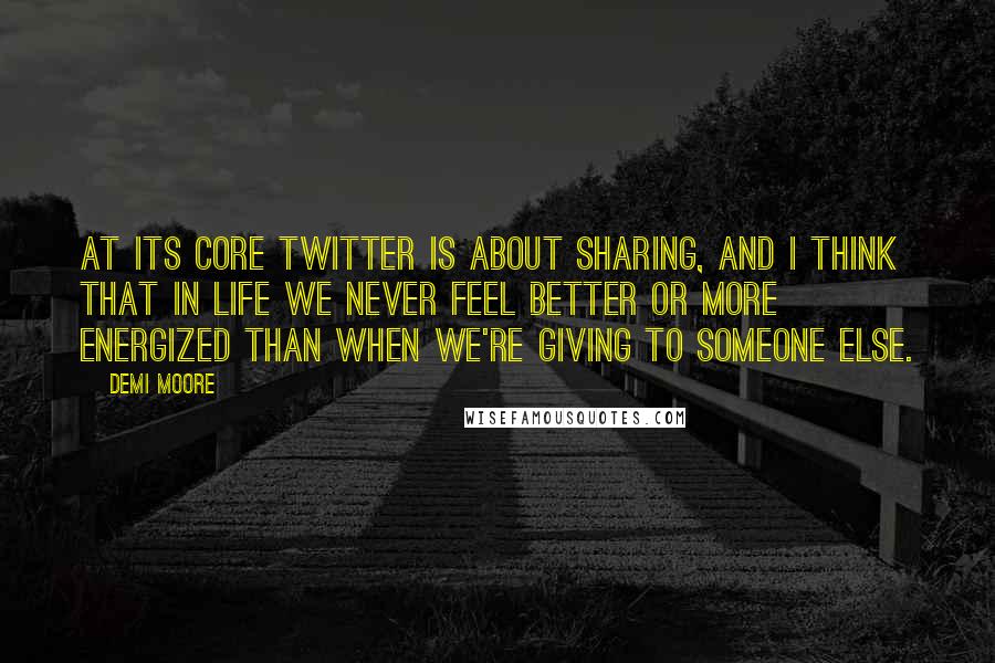 Demi Moore Quotes: At its core Twitter is about sharing, and I think that in life we never feel better or more energized than when we're giving to someone else.